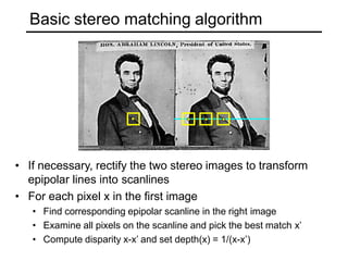 Basic stereo matching algorithm
• If necessary, rectify the two stereo images to transform
epipolar lines into scanlines
• For each pixel x in the first image
• Find corresponding epipolar scanline in the right image
• Examine all pixels on the scanline and pick the best match x’
• Compute disparity x-x’ and set depth(x) = 1/(x-x’)
 