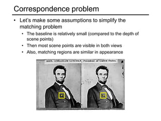 Correspondence problem
• Let’s make some assumptions to simplify the
matching problem
• The baseline is relatively small (compared to the depth of
scene points)
• Then most scene points are visible in both views
• Also, matching regions are similar in appearance
 