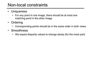 Non-local constraints
• Uniqueness
• For any point in one image, there should be at most one
matching point in the other image
• Ordering
• Corresponding points should be in the same order in both views
• Smoothness
• We expect disparity values to change slowly (for the most part)
 