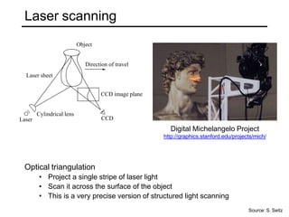 Laser scanning
Optical triangulation
• Project a single stripe of laser light
• Scan it across the surface of the object
• This is a very precise version of structured light scanning
CCD
Laser
Object
Direction of travel
Laser sheet
CCD image plane
Cylindrical lens
Digital Michelangelo Project
http://graphics.stanford.edu/projects/mich/
Source: S. Seitz
 