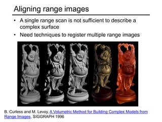 Aligning range images
• A single range scan is not sufficient to describe a
complex surface
• Need techniques to register multiple range images
B. Curless and M. Levoy, A Volumetric Method for Building Complex Models from
Range Images, SIGGRAPH 1996
 