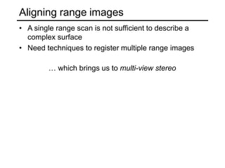 Aligning range images
• A single range scan is not sufficient to describe a
complex surface
• Need techniques to register multiple range images
… which brings us to multi-view stereo
 