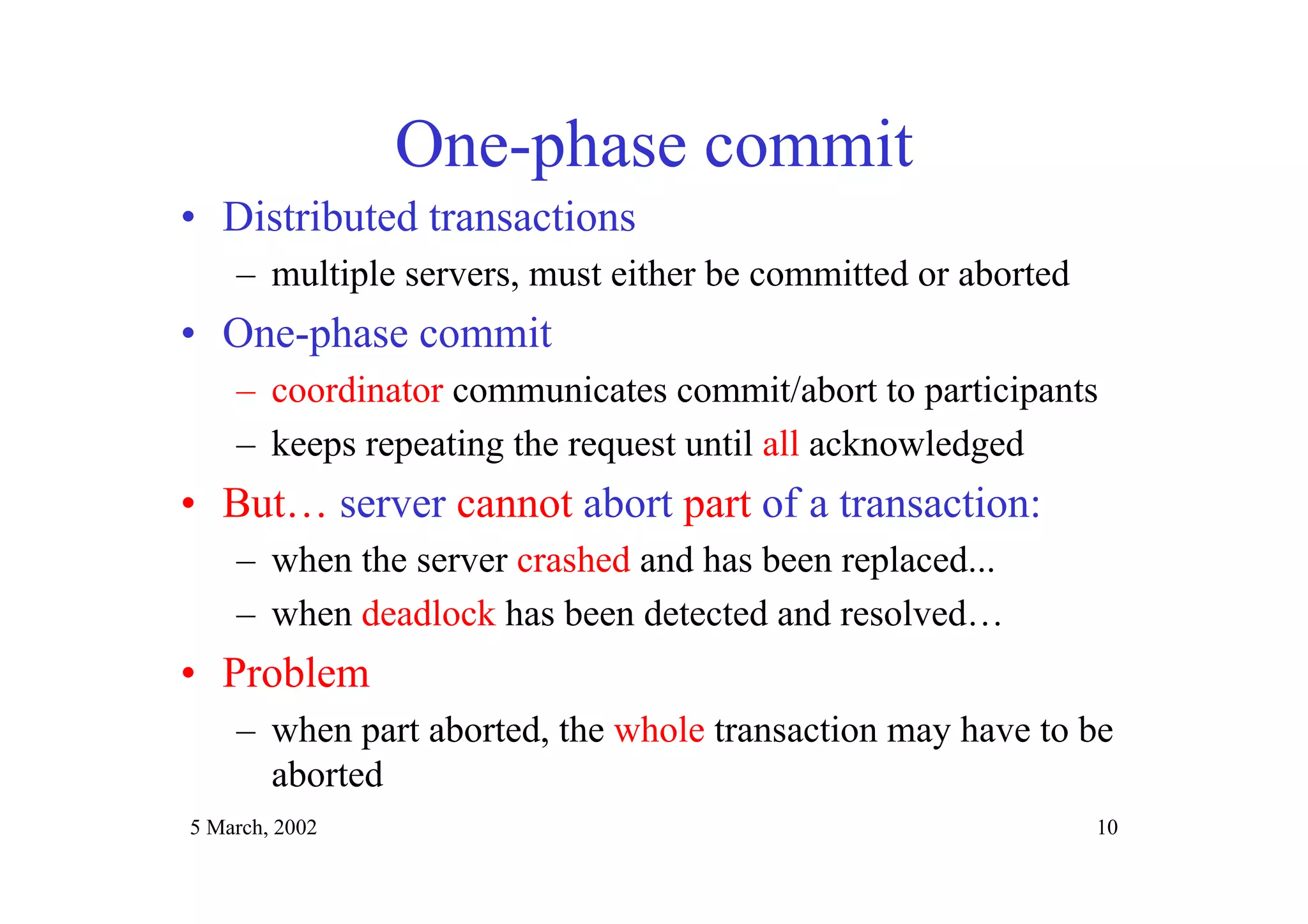 5 March, 2002 10
One-phase commit
• Distributed transactions
– multiple servers, must either be committed or aborted
• One-phase commit
– coordinator communicates commit/abort to participants
– keeps repeating the request until all acknowledged
• But… server cannot abort part of a transaction:
– when the server crashed and has been replaced...
– when deadlock has been detected and resolved…
• Problem
– when part aborted, the whole transaction may have to be
aborted
 