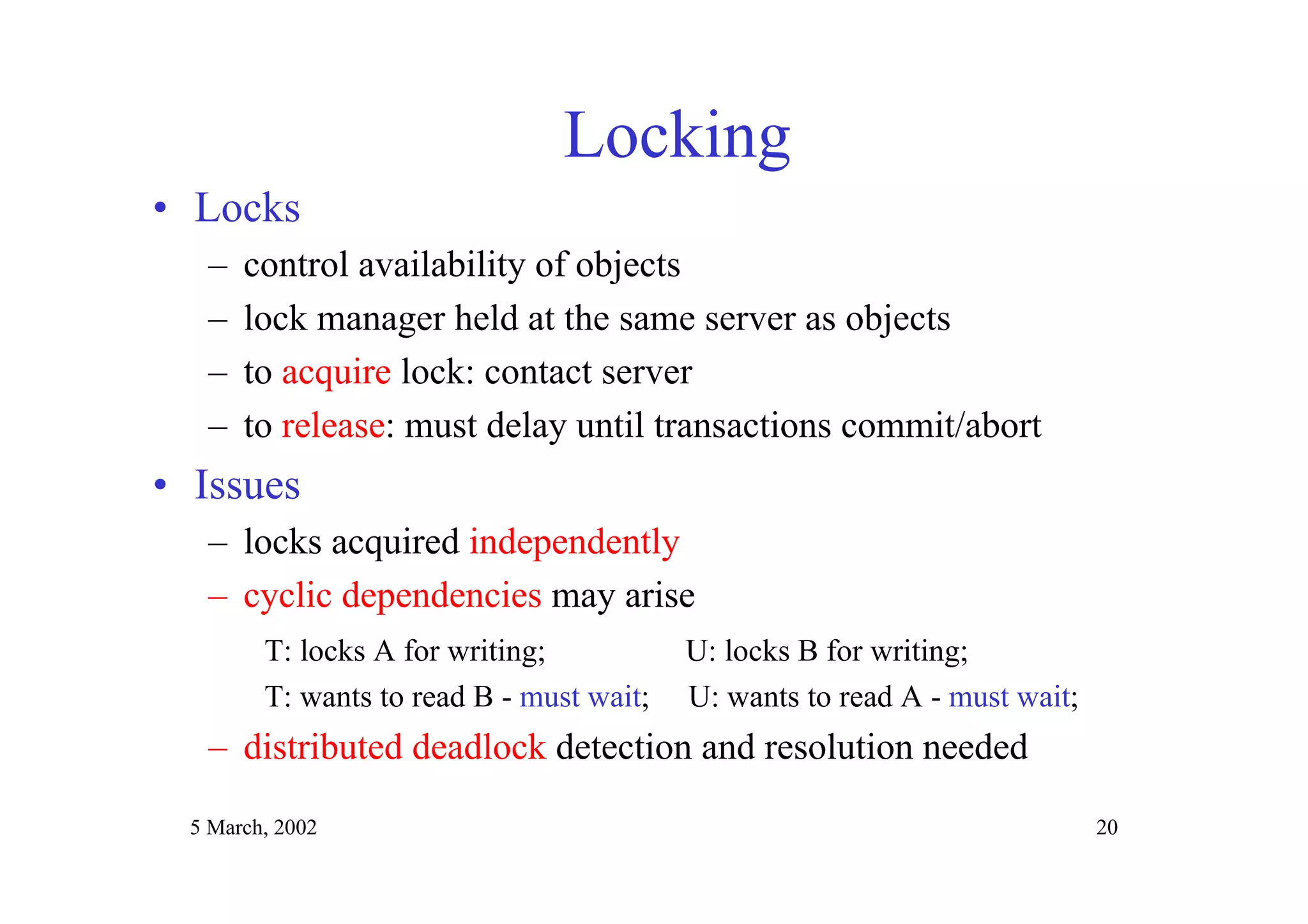 5 March, 2002 20
Locking
• Locks
– control availability of objects
– lock manager held at the same server as objects
– to acquire lock: contact server
– to release: must delay until transactions commit/abort
• Issues
– locks acquired independently
– cyclic dependencies may arise
T: locks A for writing; U: locks B for writing;
T: wants to read B - must wait; U: wants to read A - must wait;
– distributed deadlock detection and resolution needed
 