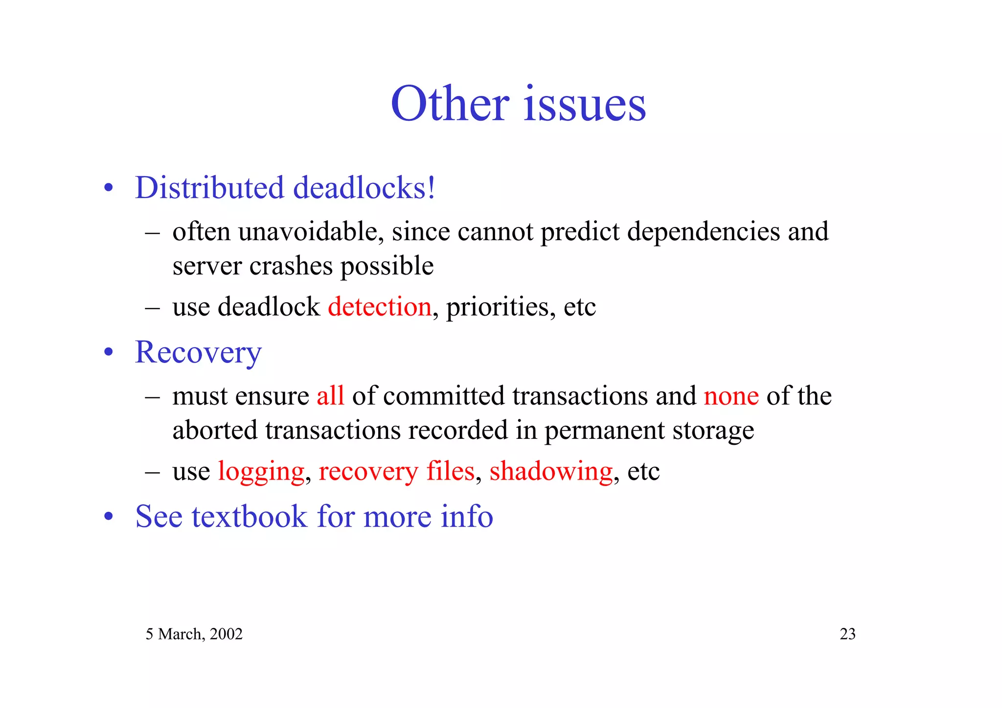 5 March, 2002 23
Other issues
• Distributed deadlocks!
– often unavoidable, since cannot predict dependencies and
server crashes possible
– use deadlock detection, priorities, etc
• Recovery
– must ensure all of committed transactions and none of the
aborted transactions recorded in permanent storage
– use logging, recovery files, shadowing, etc
• See textbook for more info
 