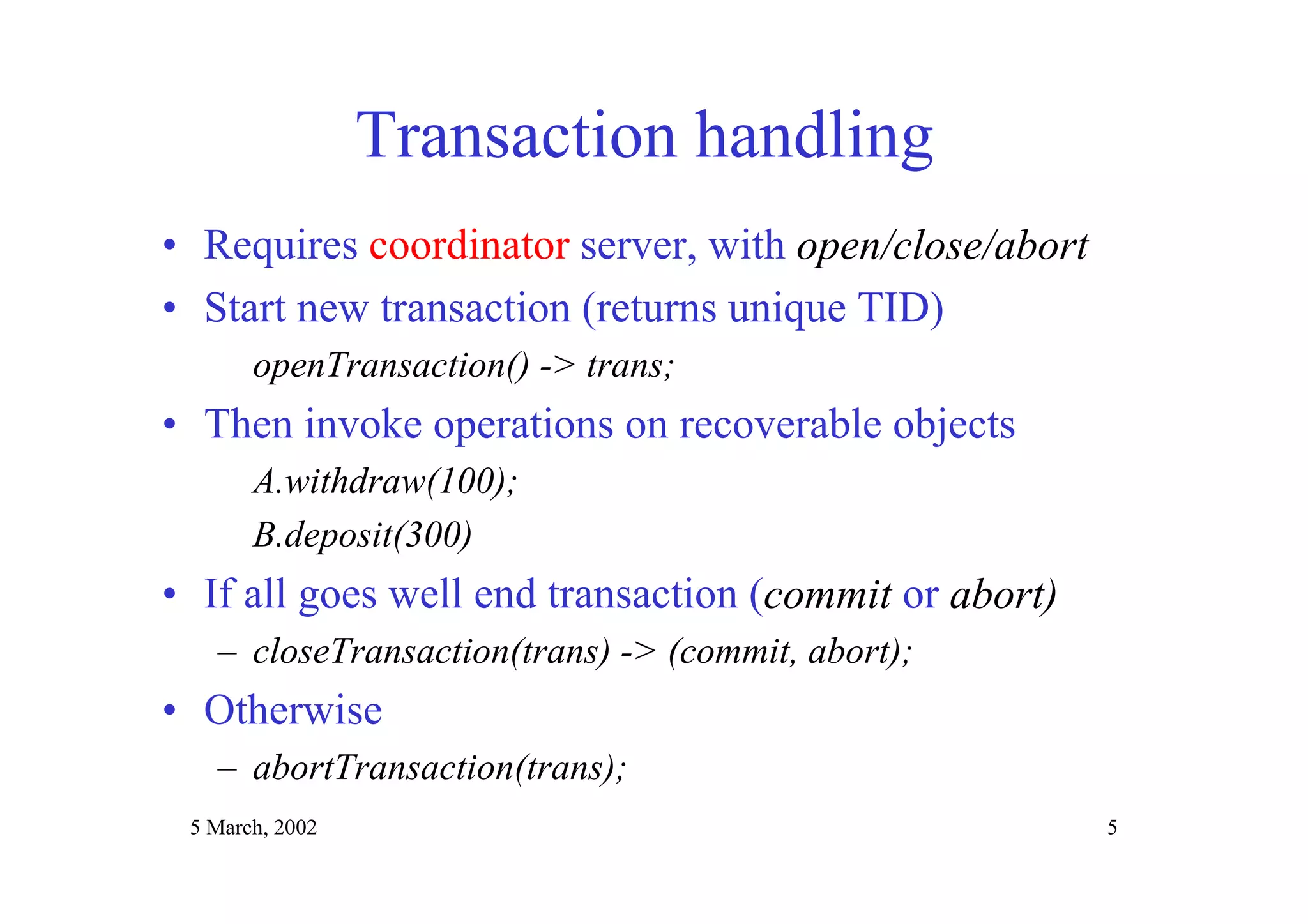 5 March, 2002 5
Transaction handling
• Requires coordinator server, with open/close/abort
• Start new transaction (returns unique TID)
openTransaction() -> trans;
• Then invoke operations on recoverable objects
A.withdraw(100);
B.deposit(300)
• If all goes well end transaction (commit or abort)
– closeTransaction(trans) -> (commit, abort);
• Otherwise
– abortTransaction(trans);
 