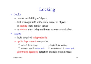 5 March, 2002 20
Locking
• Locks
– control availability of objects
– lock manager held at the same server as objects
– to acquire lock: contact server
– to release: must delay until transactions commit/abort
• Issues
– locks acquired independently
– cyclic dependencies may arise
T: locks A for writing; U: locks B for writing;
T: wants to read B - must wait; U: wants to read A - must wait;
– distributed deadlock detection and resolution needed
 