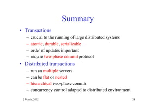 5 March, 2002 24
Summary
• Transactions
– crucial to the running of large distributed systems
– atomic, durable, serializable
– order of updates important
– require two-phase commit protocol
• Distributed transactions
– run on multiple servers
– can be flat or nested
– hierarchical two-phase commit
– concurrency control adapted to distributed environment
 