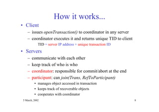 5 March, 2002 8
How it works...
• Client
– issues openTransaction() to coordinator in any server
– coordinator executes it and returns unique TID to client
TID = server IP address + unique transaction ID
• Servers
– communicate with each other
– keep track of who is who
– coordinator: responsible for commit/abort at the end
– participant: can join(Trans, RefToParticipant)
• manages object accessed in transaction
• keeps track of recoverable objects
• cooperates with coordinator
 