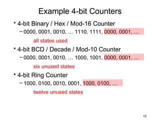 Example 4-bit Counters
• 4-bit Binary / Hex / Mod-16 Counter
  – 0000, 0001, 0010, … 1110, 1111, 0000, 0001, …
       all states used
• 4-bit BCD / Decade / Mod-10 Counter
  – 0000, 0001, 0010, … 1000, 1001, 0000, 0001, …
       six unused states
• 4-bit Ring Counter
  – 1000, 0100, 0010, 0001, 1000, 0100, …
       twelve unused states



                                                    10
 