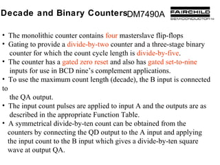 Decade and Binary CountersDM7490A

• The monolithic counter contains four masterslave flip-flops
• Gating to provide a divide-by-two counter and a three-stage binary
   counter for which the count cycle length is divide-by-five.
• The counter has a gated zero reset and also has gated set-to-nine
   inputs for use in BCD nine’s complement applications.
• To use the maximum count length (decade), the B input is connected
to
   the QA output.
• The input count pulses are applied to input A and the outputs are as
   described in the appropriate Function Table.
• A symmetrical divide-by-ten count can be obtained from the
  counters by connecting the QD output to the A input and applying
  the input count to the B input which gives a divide-by-ten square
  wave at output QA.
 