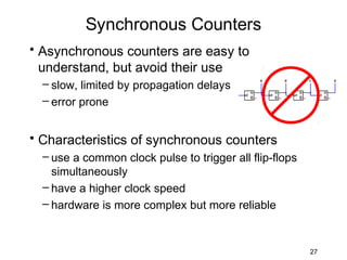 Synchronous Counters
• Asynchronous counters are easy to
  understand, but avoid their use
  – slow, limited by propagation delays
  – error prone


• Characteristics of synchronous counters
  – use a common clock pulse to trigger all flip-flops
    simultaneously
  – have a higher clock speed
  – hardware is more complex but more reliable



                                                         27
 