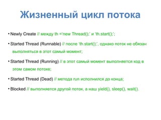 Жизненный цикл потока
●
Newly Create // между th =‘new Thread();’ и ‘th.start();’;
●
Started Thread (Runnable) // после ‘th.start();’, однако поток не обязан
выполняться в этот самый момент;
●
Started Thread (Running) // в этот самый момент выполняется код в
этом самом потоке;
●
Started Thread (Dead) // метода run исполнился до конца;
●
Blocked // выполняется другой поток, а наш yield(), sleep(), wait().
 