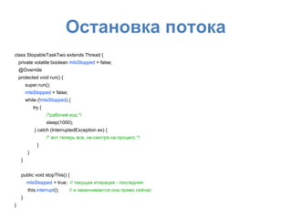 Остановка потока
class StopableTaskTwo extends Thread {
private volatile boolean mIsStopped = false;
@Override
protected void run() {
super.run();
mIsStopped = false;
while (!mIsStopped) {
try {
/*рабочий код */
sleep(1000);
} catch (InterruptedException ex) {
/* вот теперь все, не смотря на процесс */
}
}
}
public void stopThis() {
mIsStopped = true; // текущая итерация - последняя
this.interrupt(); // и заканчивается она прямо сейчас
}
}
 