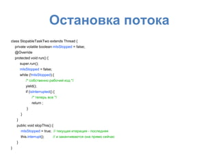 Остановка потока
class StopableTaskTwo extends Thread {
private volatile boolean mIsStopped = false;
@Override
protected void run() {
super.run();
mIsStopped = false;
while (!mIsStopped) {
/* собственно рабочий код */
yield();
if (isInterrupted() {
/* теперь все */
return ;
}
}
}
public void stopThis() {
mIsStopped = true; // текущая итерация - последняя
this.interrupt(); // и заканчивается она прямо сейчас
}
}
 