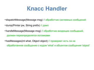 Класс Handler
●
dispatchMessage(Message msg) // обработчик системных сообщений
●
dump(Printer pw, String prefix) // дамп
●
handleMessage(Message msg) // обработчик входящих сообщений,
должен переопределятся потомками
●
hasMessages(int what, Object object) // проверяет есть ли не
обработанное сообщение с кодом 'what' и объектом сообщения 'object'
 