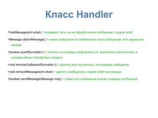 Класс Handler
●
hasMessages(int what) // проверяет есть ли не обработанное сообщение с кодом 'what'
●
Message obtainMessage() // новое сообщение из глобального пула сообщений, есть вариации
метода
●
boolean post(Runnable r) // послать r в очередь сообщений (т.е. выполнить код в потоке, в
котором объект Handle был создан)
●
void removeCallbacks(Runnable r) // удалить все посланные r из очереди сообщений
●
void removeMessages(int what) // удалить сообщение с кодом 'what' из очереди
●
boolean sendMessage(Message msg) // поместить сообщение в конец очереди сообщений
 