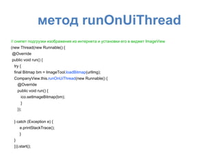метод runOnUiThread
// снипет подгрузки изображения из интернета и установки его в виджет ImageView
(new Thread(new Runnable() {
@Override
public void run() {
try {
final Bitmap bm = ImageTool.loadBitmap(urlImg);
CompanyView.this.runOnUiThread(new Runnable() {
@Override
public void run() {
ico.setImageBitmap(bm);
}
});
} catch (Exception e) {
e.printStackTrace();
}
}
})).start();
 