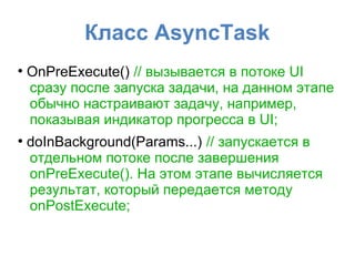 Класс AsyncTask
●
OnPreExecute() // вызывается в потоке UI
сразу после запуска задачи, на данном этапе
обычно настраивают задачу, например,
показывая индикатор прогресса в UI;
●
doInBackground(Params...) // запускается в
отдельном потоке после завершения
onPreExecute(). На этом этапе вычисляется
результат, который передается методу
onPostExecute;
 