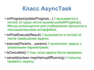 Класс AsyncTask
●
onProgressUpdate(Progress...) // вызывается в
потоке UI сразу после вызова publishProgress().
Метод используется для отображения прогресса в
пользовательском интерфейсе;
●
onPostExecute(Result) // вызывается в потоке UI
после завершения задачи;
●
execute(Params... params) // выполняет задачу с
указанными параметрами;
●
IsCancelled() // true, если задача была прервана;
●
cancel(boolean mayInterruptIfRunning) // попытка
прервать задачу;
 
