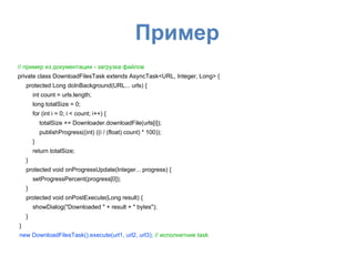 Пример
// пример из документации - загрузка файлов
private class DownloadFilesTask extends AsyncTask<URL, Integer, Long> {
protected Long doInBackground(URL... urls) {
int count = urls.length;
long totalSize = 0;
for (int i = 0; i < count; i++) {
totalSize += Downloader.downloadFile(urls[i]);
publishProgress((int) ((i / (float) count) * 100));
}
return totalSize;
}
protected void onProgressUpdate(Integer... progress) {
setProgressPercent(progress[0]);
}
protected void onPostExecute(Long result) {
showDialog("Downloaded " + result + " bytes");
}
}
new DownloadFilesTask().execute(url1, url2, url3); // исполнетние task
 
