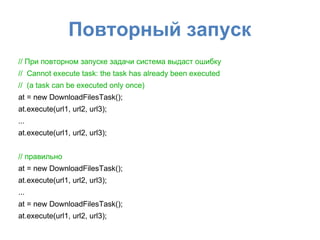Повторный запуск
// При повторном запуске задачи система выдаст ошибку
// Cannot execute task: the task has already been executed
// (a task can be executed only once)
at = new DownloadFilesTask();
at.execute(url1, url2, url3);
...
at.execute(url1, url2, url3);
// правильно
at = new DownloadFilesTask();
at.execute(url1, url2, url3);
...
at = new DownloadFilesTask();
at.execute(url1, url2, url3);
 