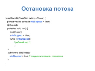 Остановка потока
class StopableTaskOne extends Thread {
private volatile boolean mIsStopped = false;
@Override
protected void run() {
super.run();
mIsStopped = false;
while (!mIsStopped) {
/*рабочий код */
}
}
public void stopThis() {
mIsStopped = true; // текущая итерация - последняя
}
}
 