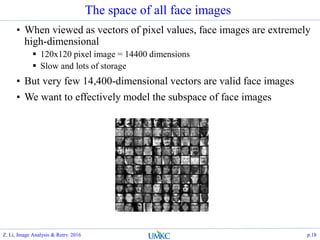 The space of all face images
• When viewed as vectors of pixel values, face images are extremely
high-dimensional
 120x120 pixel image = 14400 dimensions
 Slow and lots of storage
• But very few 14,400-dimensional vectors are valid face images
• We want to effectively model the subspace of face images
Z. Li, Image Analysis & Retrv. 2016 p.18
 