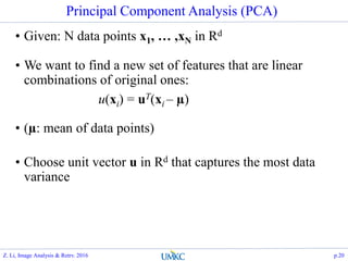 Principal Component Analysis (PCA)
• Given: N data points x1, … ,xN in Rd
• We want to find a new set of features that are linear
combinations of original ones:
u(xi) = uT(xi – µ)
• (µ: mean of data points)
• Choose unit vector u in Rd that captures the most data
variance
Z. Li, Image Analysis & Retrv. 2016 p.20
 