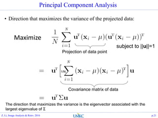 Principal Component Analysis
• Direction that maximizes the variance of the projected data:
Projection of data point
Covariance matrix of data
The direction that maximizes the variance is the eigenvector associated with the
largest eigenvalue of Σ
N
N
1/N
Maximize
subject to ||u||=1
Z. Li, Image Analysis & Retrv. 2016 p.21
 