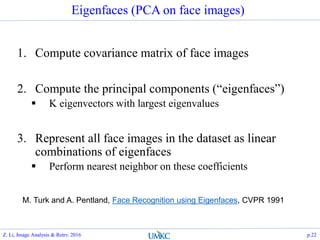 Eigenfaces (PCA on face images)
1. Compute covariance matrix of face images
2. Compute the principal components (“eigenfaces”)
 K eigenvectors with largest eigenvalues
3. Represent all face images in the dataset as linear
combinations of eigenfaces
 Perform nearest neighbor on these coefficients
M. Turk and A. Pentland, Face Recognition using Eigenfaces, CVPR 1991
Z. Li, Image Analysis & Retrv. 2016 p.22
 