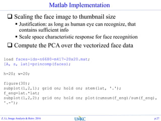 Matlab Implementation
 Scaling the face image to thumbnail size
 Justification: as long as human eye can recognize, that
contains sufficient info
 Scale space characteristic response for face recognition
 Compute the PCA over the vectorized face data
load faces-ids-n6680-m417-20x20.mat;
[A, s, lat]=princomp(faces);
h=20; w=20;
figure(30);
subplot(1,2,1); grid on; hold on; stem(lat, '.');
f_eng=lat.*lat;
subplot(1,2,2); grid on; hold on; plot(cumsum(f_eng)/sum(f_eng),
'.-');
Z. Li, Image Analysis & Retrv. 2016 p.27
 