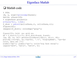 Eigenface Matlab
 Matlab code
% PCA:
[A, s, eigv]=princomp(faces);
kd=16; nface=120;
% eigenface projectio
x=faces*A(:, 1:kd);
f_dist = pdist2(x(1:nface,:), x(1:nface,:));
figure(32);
imagesc(f_dist); colormap('gray');
figure(33); hold on; grid on;
d0 = f_dist(1:7,1:7); d1=f_dist(8:end, 8:end);
[tp, fp, tn, fn]= getPrecisionRecall(d0(:), d1(:), 40);
plot(fp./(tn+fp), tp./(tp+fn), '.-r', 'DisplayName', 'tpr-fpr
color, data set 1');
xlabel('fpr'); ylabel('tpr'); title('eig face recog');
legend('kd=8', 'kd=12', 'kd=16', 0);
Z. Li, Image Analysis & Retrv. 2016 p.31
 