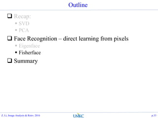Outline
 Recap:
 SVD
 PCA
 Face Recognition – direct learning from pixels
 Eigenface
 Fisherface
 Summary
Z. Li, Image Analysis & Retrv. 2016 p.33
 