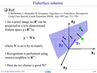 P. Belhumeur, J. Hespanha, D. Kriegman, Eigenfaces vs. Fisherfaces: Recognition
Using Class Specific Linear Projection, PAMI, July 1997, pp. 711--720.
• An n-pixel image xRn
can be
projected to a low-dimensional
feature space yR
m
by
y = Wx
where W is an n by m matrix.
• Recognition is performed using
nearest neighbor in R
m
.
• How do we choose a good W?
Fisherface solution
 Ref:
Z. Li, Image Analysis & Retrv. 2016 p.38
 