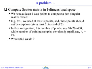 A problem…
 Compute Scatter matrix in I-dimensional space
 We need at least d data points to compute a non-singular
scatter matrix.
 E.g, d=3, we need at least 3 points, and, these points should
not be co-plane (gives rank 2, instead of 3).
 In face recognition, d is number of pixels, say 20x20=400,
while number of training samples per class is small, say, nk =
10.
 What shall we do ?
Z. Li, Image Analysis & Retrv. 2016 p.41
 