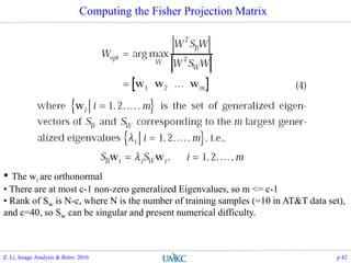 Computing the Fisher Projection Matrix
• The wi are orthonormal
• There are at most c-1 non-zero generalized Eigenvalues, so m <= c-1
• Rank of Sw is N-c, where N is the number of training samples (=10 in AT&T data set),
and c=40, so Sw can be singular and present numerical difficulty.
Z. Li, Image Analysis & Retrv. 2016 p.42
 