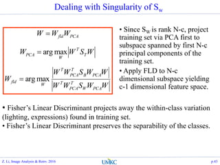 Dealing with Singularity of Sw
WWSWW
WWSWW
W
WSWW
WWW
PCAW
T
PCA
T
PCAB
T
PCA
T
W
fld
T
T
W
PCA
PCAfld
maxarg
maxarg



• Since SW is rank N-c, project
training set via PCA first to
subspace spanned by first N-c
principal components of the
training set.
• Apply FLD to N-c
dimensional subspace yielding
c-1 dimensional feature space.
• Fisher’s Linear Discriminant projects away the within-class variation
(lighting, expressions) found in training set.
• Fisher’s Linear Discriminant preserves the separability of the classes.
Z. Li, Image Analysis & Retrv. 2016 p.43
 