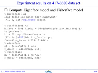 Experiment results on 417-6680 data set
 Compute Eigenface model and Fisherface model
% Eigenface: A1
load faces-ids-n6680-m417-20x20.mat;
[A1, s, lat]=princomp(faces);
% Fisherface: A2
n_face = 600; n_subj = length(unique(ids(1:n_face)));
%eigenface kd
kd = 32; opt.Fisherface = 1;
[A2, lat]=LDA(ids(1:n_face), opt,
faces(1:n_face,:)*A1(:,1:kd));
% eigenface
x1 = faces*A1(:,1:kd);
f_dist1 = pdist2(x1, x1);
% fisherface
x2 = faces*A1(:,1:kd)*A2;
f_dist2 = pdist2(x2, x2);
Z. Li, Image Analysis & Retrv. 2016 p.44
 