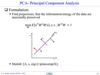 PCA- Principal Component Analysis
 Formulation:
 Find projections, that the information/energy of the data are
maximally preserved
 Matlab: [A, s, eigv]=princomp(X);
max
𝑊
𝐸 𝑥 𝑇 𝑊 𝑇 𝑊𝑥 , 𝑠. 𝑡. , 𝑊 𝑇 𝑊 = 𝐼
Z. Li, Image Analysis & Retrv. 2016 p.6
 