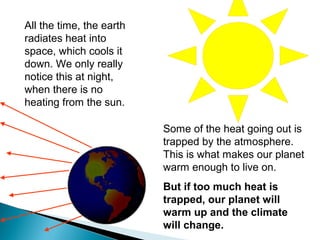All the time, the earth
radiates heat into
space, which cools it
down. We only really
notice this at night,
when there is no
heating from the sun.
Some of the heat going out is
trapped by the atmosphere.
This is what makes our planet
warm enough to live on.
But if too much heat is
trapped, our planet will
warm up and the climate
will change.
 