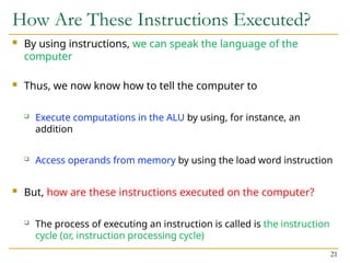 How Are These Instructions Executed?
 By using instructions, we can speak the language of the
computer
 Thus, we now know how to tell the computer to
 Execute computations in the ALU by using, for instance, an
addition
 Access operands from memory by using the load word instruction
 But, how are these instructions executed on the computer?
 The process of executing an instruction is called is the instruction
cycle (or, instruction processing cycle)
21
 