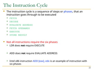 The Instruction Cycle
 The instruction cycle is a sequence of steps or phases, that an
instruction goes through to be executed
 FETCH
 DECODE
 EVALUATE ADDRESS
 FETCH OPERANDS
 EXECUTE
 STORE RESULT
 Not all instructions require the six phases
 LDR does not require EXECUTE
 ADD does not require EVALUATE ADDRESS
 Intel x86 instruction ADD [eax], edx is an example of instruction with
six phases
22
 