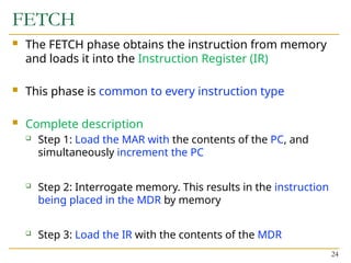 FETCH
 The FETCH phase obtains the instruction from memory
and loads it into the Instruction Register (IR)
 This phase is common to every instruction type
 Complete description
 Step 1: Load the MAR with the contents of the PC, and
simultaneously increment the PC
 Step 2: Interrogate memory. This results in the instruction
being placed in the MDR by memory
 Step 3: Load the IR with the contents of the MDR
24
 