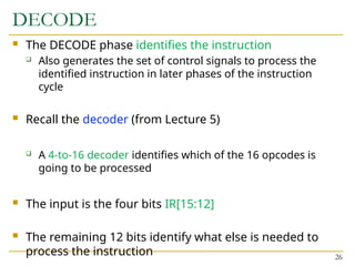 DECODE
 The DECODE phase identifies the instruction
 Also generates the set of control signals to process the
identified instruction in later phases of the instruction
cycle
 Recall the decoder (from Lecture 5)
 A 4-to-16 decoder identifies which of the 16 opcodes is
going to be processed
 The input is the four bits IR[15:12]
 The remaining 12 bits identify what else is needed to
process the instruction 26
 