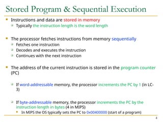 Stored Program & Sequential Execution
 Instructions and data are stored in memory
 Typically the instruction length is the word length
 The processor fetches instructions from memory sequentially
 Fetches one instruction
 Decodes and executes the instruction
 Continues with the next instruction
 The address of the current instruction is stored in the program counter
(PC)
 If word-addressable memory, the processor increments the PC by 1 (in LC-
3)
 If byte-addressable memory, the processor increments the PC by the
instruction length in bytes (4 in MIPS)
 In MIPS the OS typically sets the PC to 0x00400000 (start of a program)
4
 