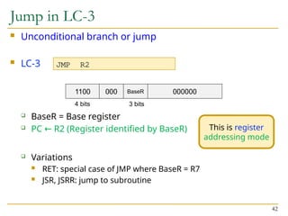 Jump in LC-3
 Unconditional branch or jump
 LC-3
 BaseR = Base register
 PC R2 (Register identified by BaseR)
←
 Variations
 RET: special case of JMP where BaseR = R7
 JSR, JSRR: jump to subroutine
42
JMP R2
1100 000 000000
4 bits
BaseR
3 bits
This is register
addressing mode
 
