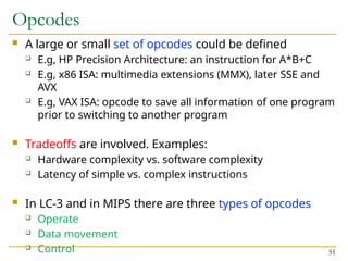 Opcodes
 A large or small set of opcodes could be defined
 E.g, HP Precision Architecture: an instruction for A*B+C
 E.g, x86 ISA: multimedia extensions (MMX), later SSE and
AVX
 E.g, VAX ISA: opcode to save all information of one program
prior to switching to another program
 Tradeoffs are involved. Examples:
 Hardware complexity vs. software complexity
 Latency of simple vs. complex instructions
 In LC-3 and in MIPS there are three types of opcodes
 Operate
 Data movement
 Control 51
 