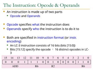 The Instruction: Opcode & Operands
 An instruction is made up of two parts
 Opcode and Operands
 Opcode specifies what the instruction does
 Operands specify who the instruction is to do it to
 Both are specified in instruction format (or instr.
encoding)
 An LC-3 instruction consists of 16 bits (bits [15:0])
 Bits [15:12] specify the opcode  16 distinct opcodes in LC-
3
 Bits [11:0] are used to figure out where the operands are
7
 