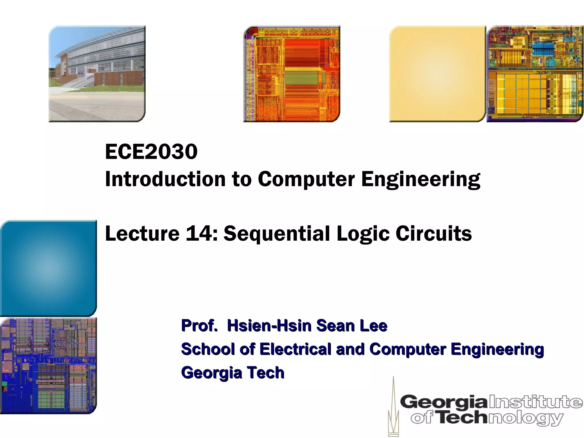 ECE2030
Introduction to Computer Engineering
Lecture 14: Sequential Logic Circuits
Prof. Hsien-Hsin Sean LeeProf. Hsien-Hsin Sean Lee
School of Electrical and Computer EngineeringSchool of Electrical and Computer Engineering
Georgia TechGeorgia Tech
 
